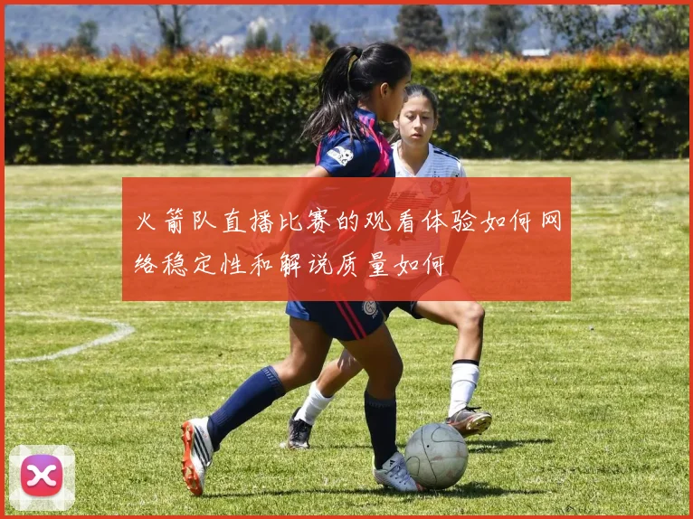 火箭队直播比赛的观看体验如何网络稳定性和解说质量如何