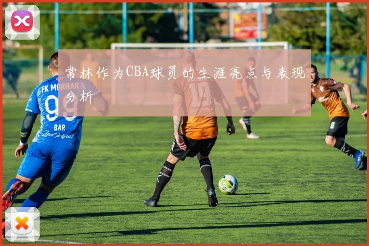 常林作为CBA球员的生涯亮点与表现分析